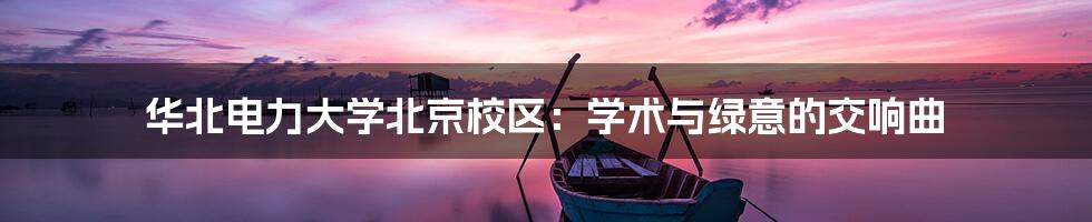 华北电力大学北京校区：学术与绿意的交响曲