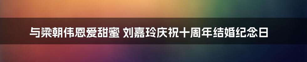 与梁朝伟恩爱甜蜜 刘嘉玲庆祝十周年结婚纪念日