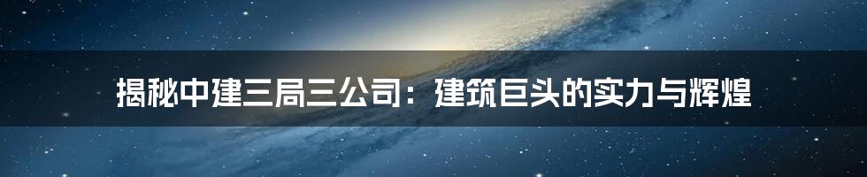 揭秘中建三局三公司：建筑巨头的实力与辉煌