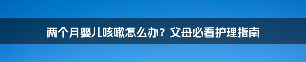 两个月婴儿咳嗽怎么办？父母必看护理指南