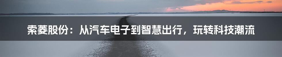 索菱股份：从汽车电子到智慧出行，玩转科技潮流