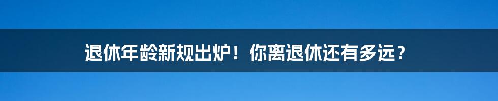 退休年龄新规出炉！你离退休还有多远？