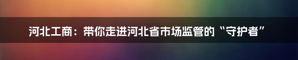 河北工商：带你走进河北省市场监管的“守护者”