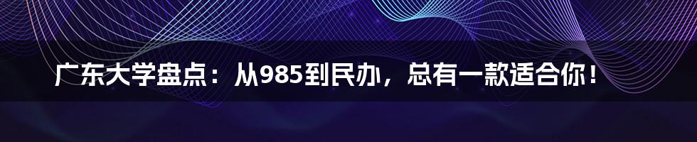 广东大学盘点：从985到民办，总有一款适合你！