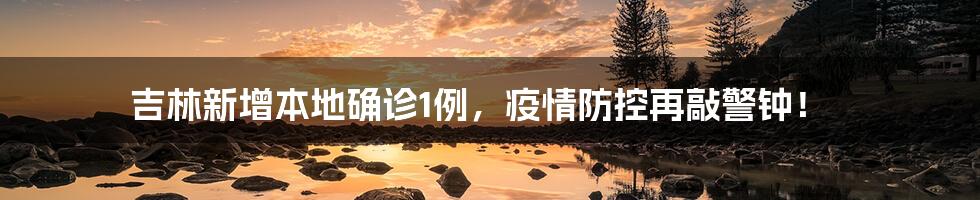 吉林新增本地确诊1例，疫情防控再敲警钟！