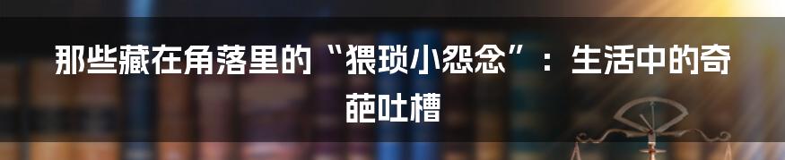 那些藏在角落里的“猥琐小怨念”：生活中的奇葩吐槽