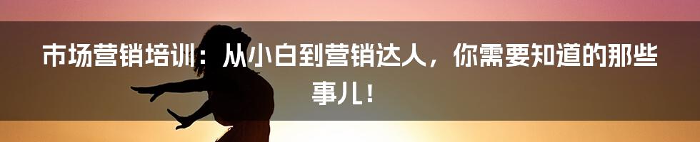 市场营销培训：从小白到营销达人，你需要知道的那些事儿！