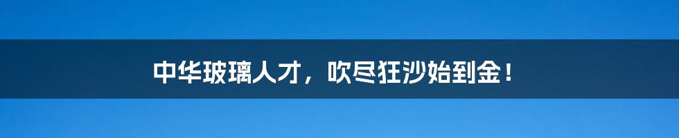 中华玻璃人才，吹尽狂沙始到金！