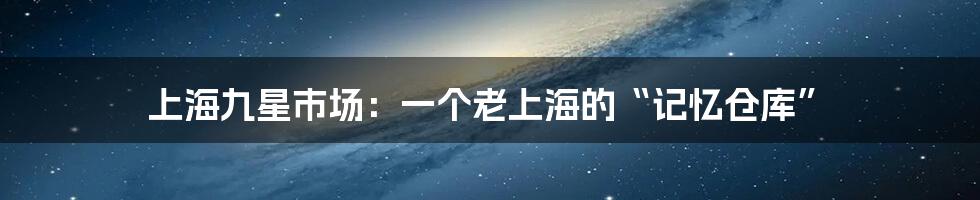 上海九星市场：一个老上海的“记忆仓库”