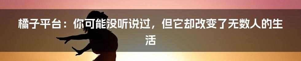 橘子平台：你可能没听说过，但它却改变了无数人的生活