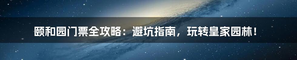 颐和园门票全攻略：避坑指南，玩转皇家园林！