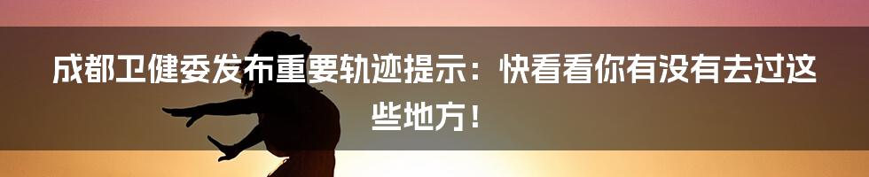 成都卫健委发布重要轨迹提示：快看看你有没有去过这些地方！