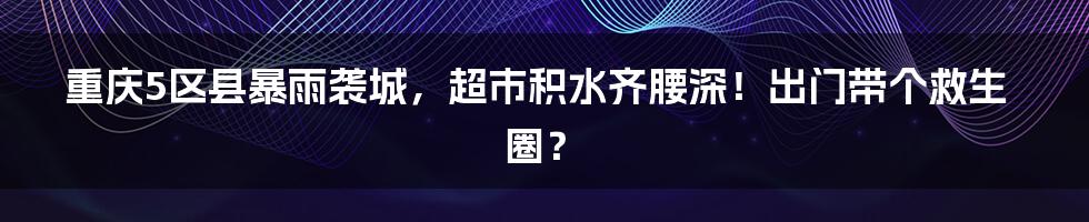 重庆5区县暴雨袭城，超市积水齐腰深！出门带个救生圈？