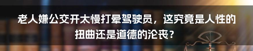 老人嫌公交开太慢打晕驾驶员，这究竟是人性的扭曲还是道德的沦丧？