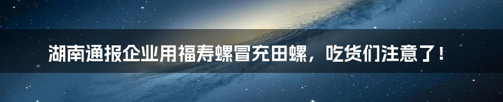 湖南通报企业用福寿螺冒充田螺，吃货们注意了！