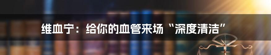 维血宁：给你的血管来场“深度清洁”