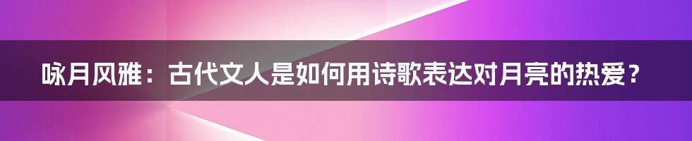 咏月风雅：古代文人是如何用诗歌表达对月亮的热爱？