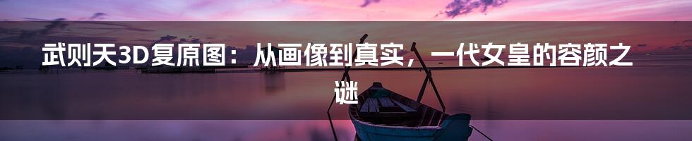 武则天3D复原图：从画像到真实，一代女皇的容颜之谜