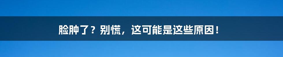 脸肿了？别慌，这可能是这些原因！