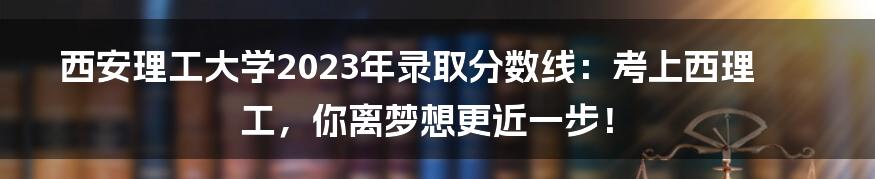 西安理工大学2023年录取分数线：考上西理工，你离梦想更近一步！