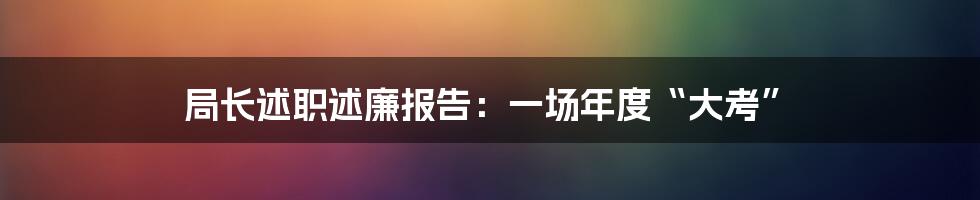 局长述职述廉报告：一场年度“大考”