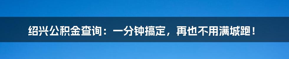 绍兴公积金查询：一分钟搞定，再也不用满城跑！