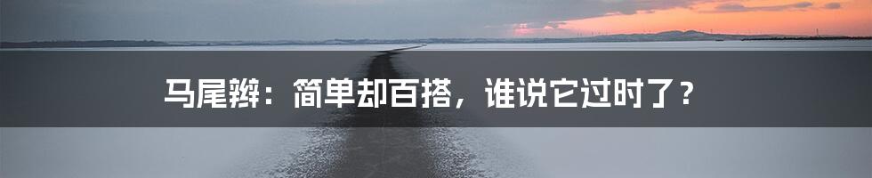 马尾辫：简单却百搭，谁说它过时了？