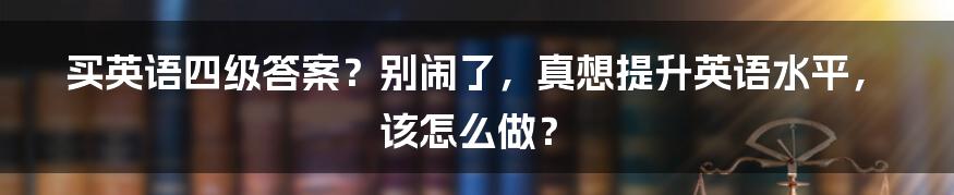 买英语四级答案？别闹了，真想提升英语水平，该怎么做？