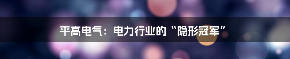 平高电气：电力行业的“隐形冠军”