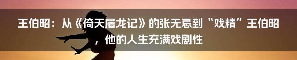 王伯昭：从《倚天屠龙记》的张无忌到“戏精”王伯昭，他的人生充满戏剧性