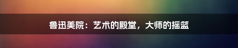 鲁迅美院：艺术的殿堂，大师的摇篮