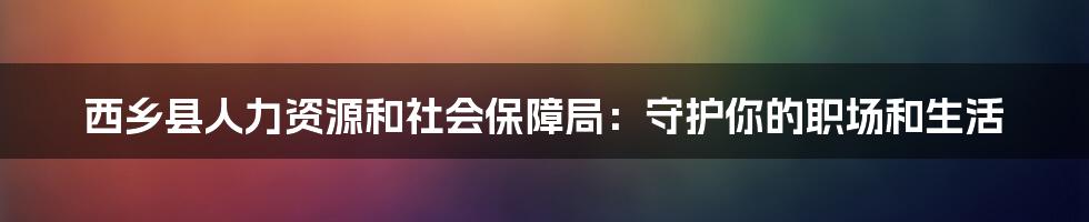 西乡县人力资源和社会保障局：守护你的职场和生活