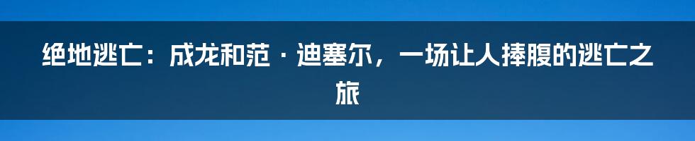 绝地逃亡：成龙和范·迪塞尔，一场让人捧腹的逃亡之旅