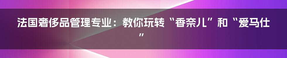 法国奢侈品管理专业：教你玩转“香奈儿”和“爱马仕”