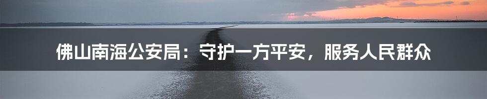 佛山南海公安局：守护一方平安，服务人民群众