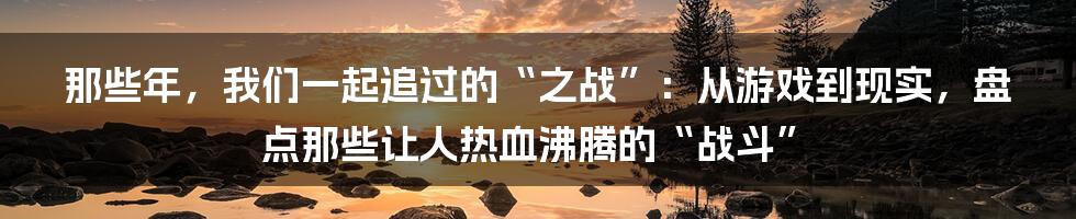 那些年，我们一起追过的“之战”：从游戏到现实，盘点那些让人热血沸腾的“战斗”