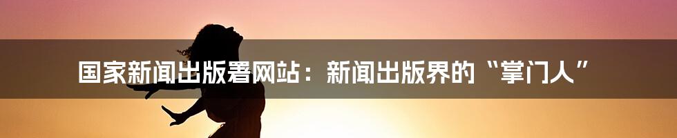 国家新闻出版署网站：新闻出版界的“掌门人”