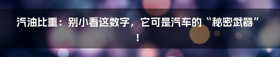 汽油比重：别小看这数字，它可是汽车的“秘密武器”！