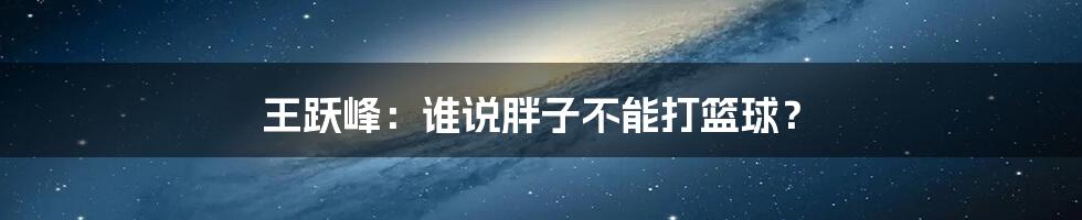 王跃峰：谁说胖子不能打篮球？