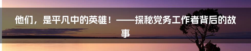 他们，是平凡中的英雄！——探秘党务工作者背后的故事