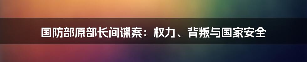 国防部原部长间谍案：权力、背叛与国家安全