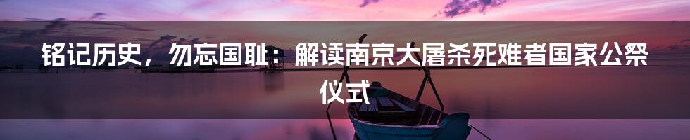 铭记历史，勿忘国耻：解读南京大屠杀死难者国家公祭仪式