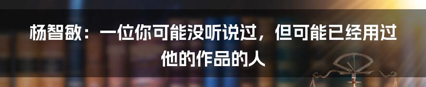 杨智敏：一位你可能没听说过，但可能已经用过他的作品的人