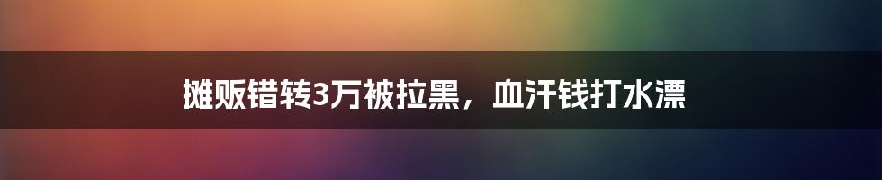 摊贩错转3万被拉黑，血汗钱打水漂