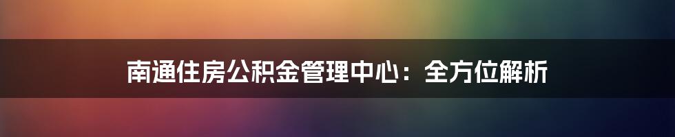 南通住房公积金管理中心：全方位解析