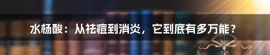 水杨酸：从祛痘到消炎，它到底有多万能？