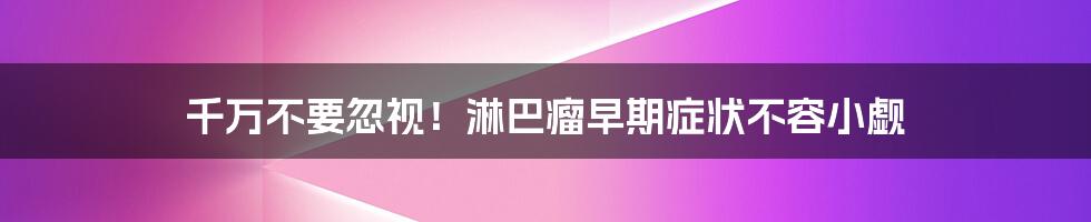 千万不要忽视！淋巴瘤早期症状不容小觑