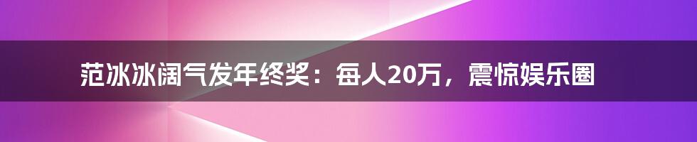 范冰冰阔气发年终奖：每人20万，震惊娱乐圈