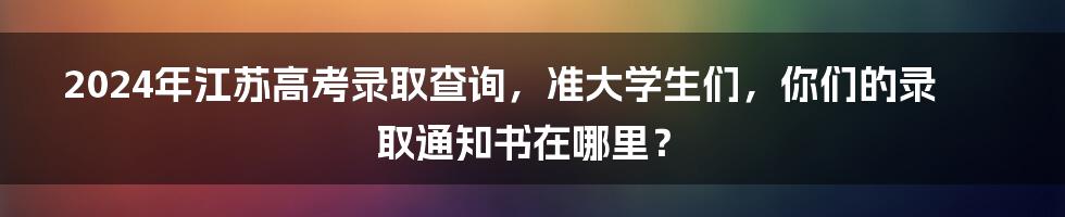 2024年江苏高考录取查询，准大学生们，你们的录取通知书在哪里？