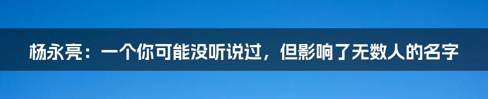 杨永亮：一个你可能没听说过，但影响了无数人的名字